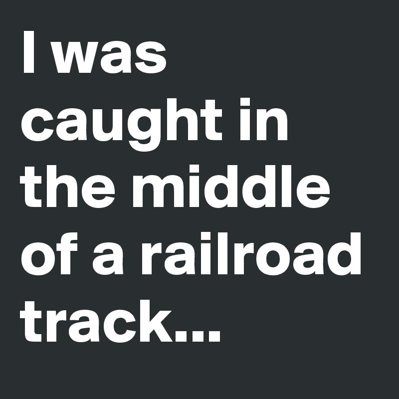 I was caught in the middle of a railroad track...