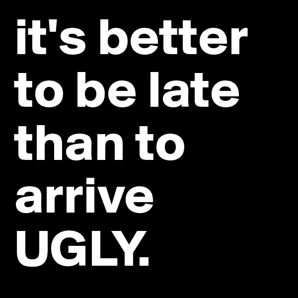 it's better to be late than to arrive UGLY.