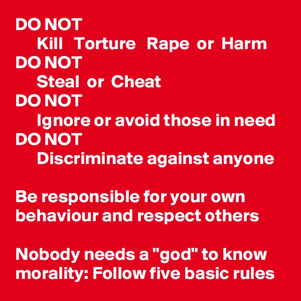 DO NOT
      Kill   Torture   Rape  or  Harm
DO NOT
      Steal  or  Cheat
DO NOT
      Ignore or avoid those in need
DO NOT
      Discriminate against anyone

Be responsible for your own behaviour and respect others

Nobody needs a "god" to know morality: Follow five basic rules
