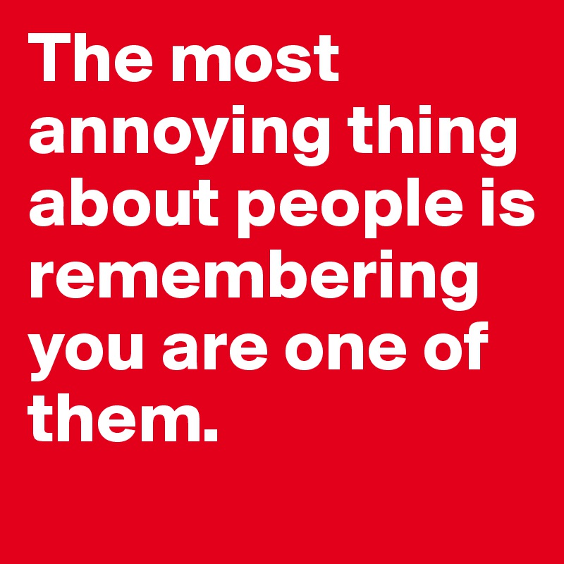 The most annoying thing about people is remembering you are one of them. 