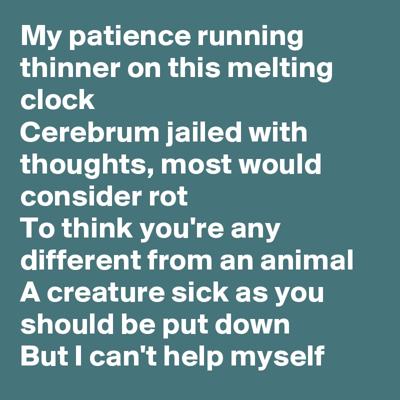 My patience running thinner on this melting clock
Cerebrum jailed with thoughts, most would consider rot
To think you're any different from an animal
A creature sick as you should be put down
But I can't help myself