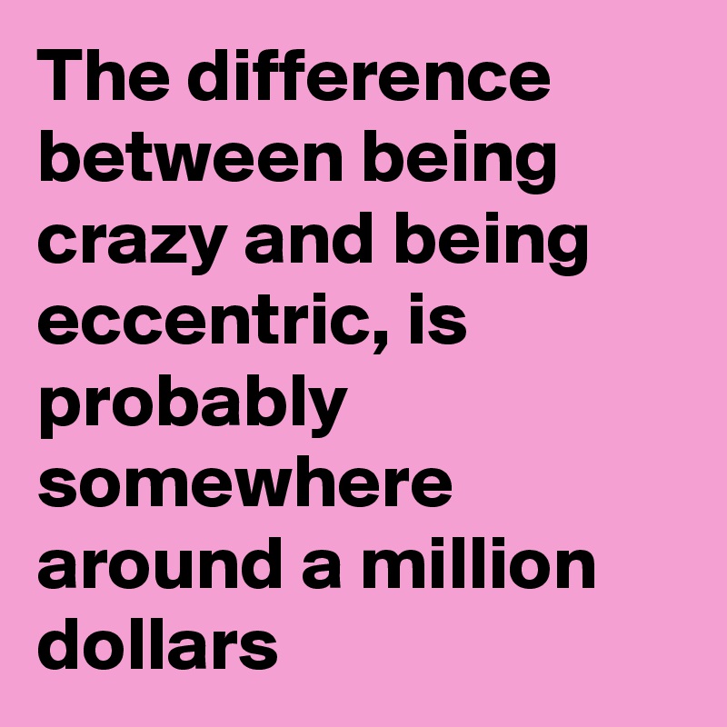 The difference between being crazy and being eccentric, is probably somewhere around a million dollars