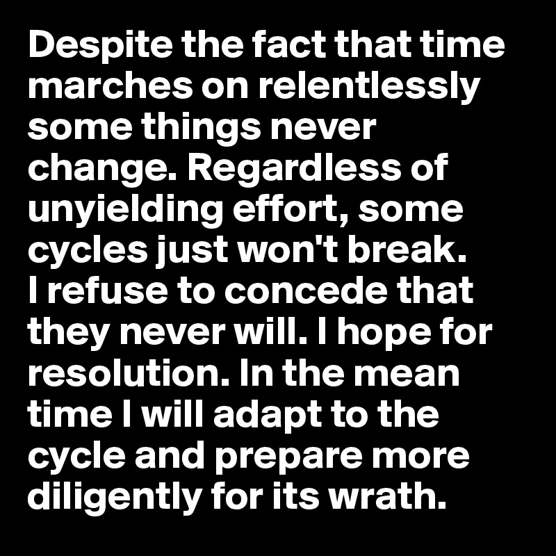 Despite the fact that time marches on relentlessly some things never change. Regardless of unyielding effort, some cycles just won't break. 
I refuse to concede that they never will. I hope for resolution. In the mean time I will adapt to the cycle and prepare more diligently for its wrath. 
