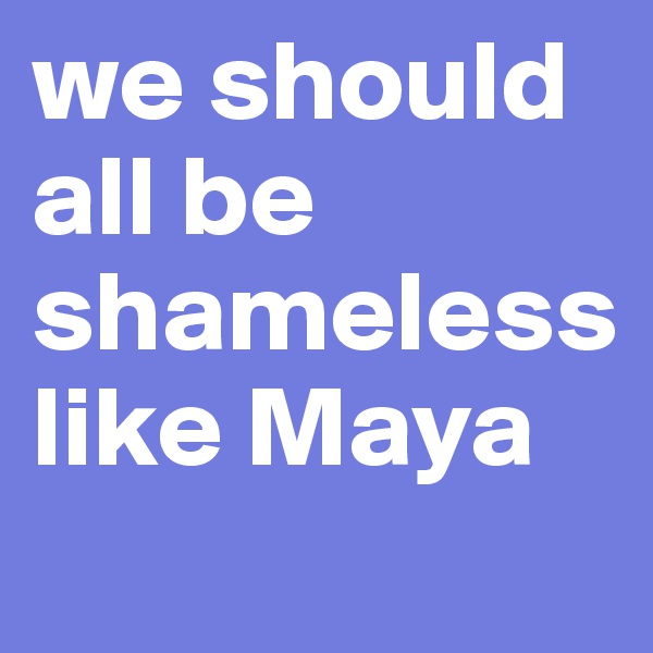 we should all be shameless like Maya 
