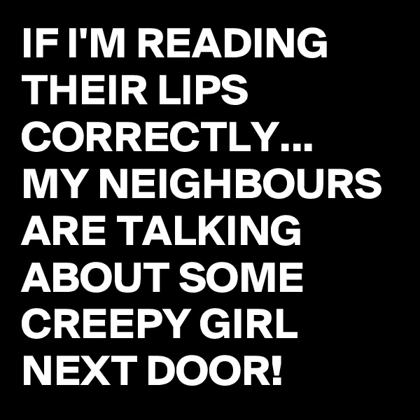 IF I'M READING THEIR LIPS CORRECTLY...
MY NEIGHBOURS ARE TALKING ABOUT SOME CREEPY GIRL NEXT DOOR!