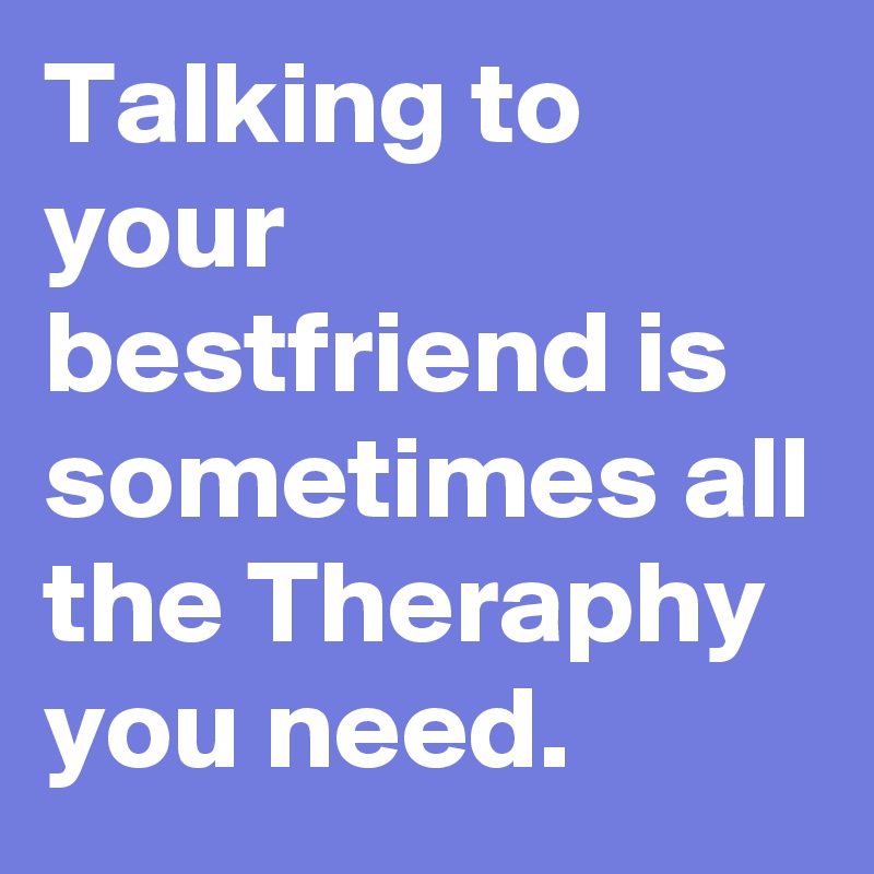 Talking to your bestfriend is sometimes all the Theraphy you need.