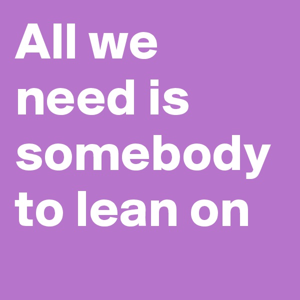 All we need is somebody to lean on