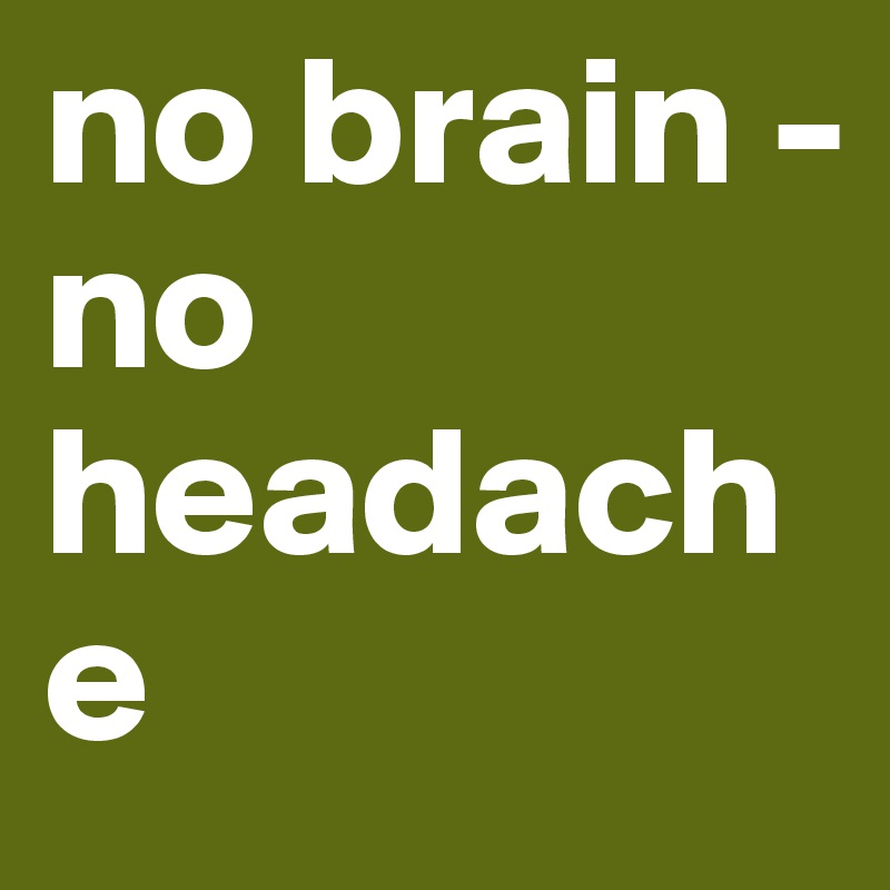 no brain -
no headache