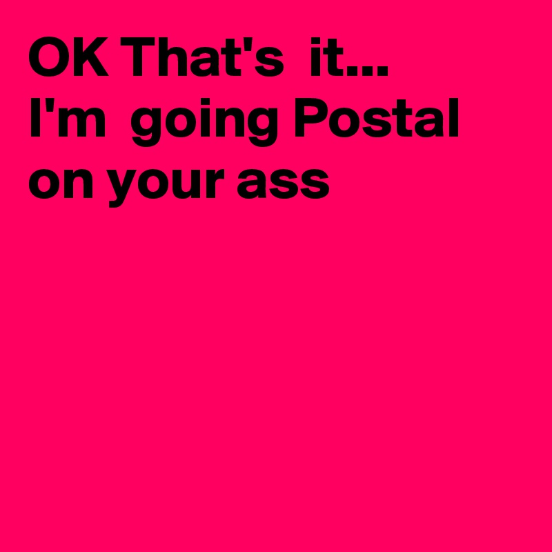 OK That's  it...
I'm  going Postal on your ass




