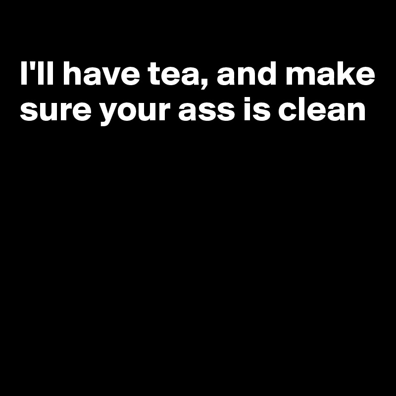 
I'll have tea, and make sure your ass is clean





