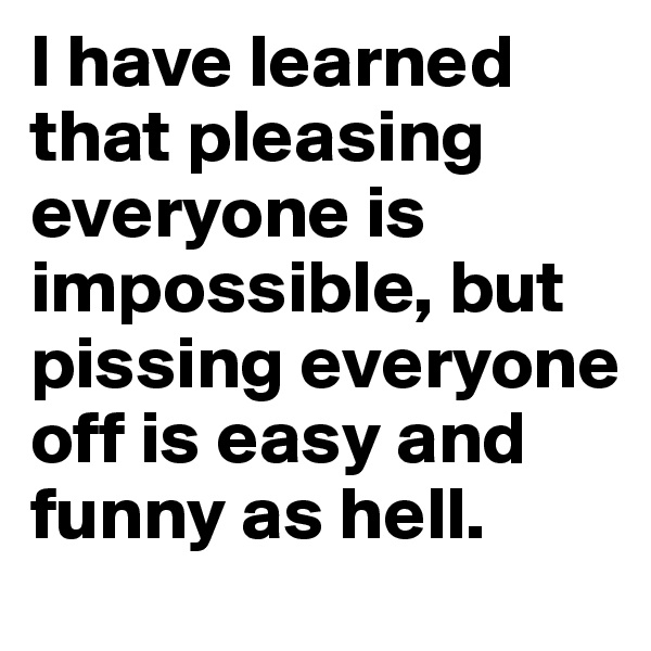 I have learned that pleasing everyone is impossible, but pissing everyone off is easy and funny as hell. 