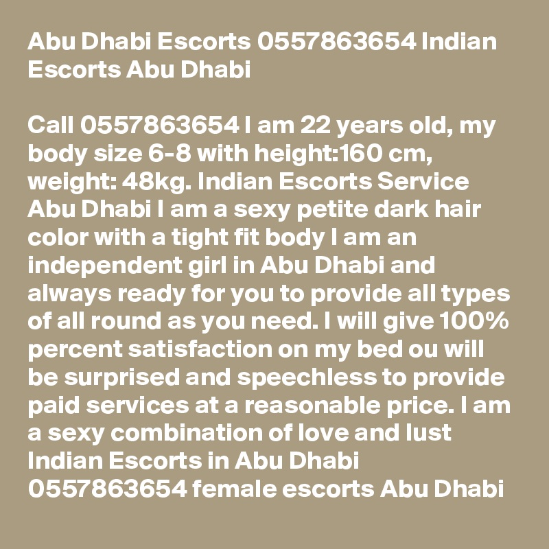 Abu Dhabi Escorts 0557863654 Indian Escorts Abu Dhabi

Call 0557863654 I am 22 years old, my body size 6-8 with height:160 cm, weight: 48kg. Indian Escorts Service Abu Dhabi I am a sexy petite dark hair color with a tight fit body I am an independent girl in Abu Dhabi and always ready for you to provide all types of all round as you need. I will give 100% percent satisfaction on my bed ou will be surprised and speechless to provide paid services at a reasonable price. I am a sexy combination of love and lust Indian Escorts in Abu Dhabi 0557863654 female escorts Abu Dhabi