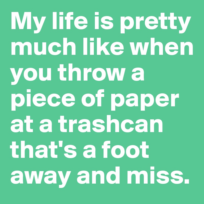 My life is pretty much like when you throw a piece of paper at a trashcan that's a foot away and miss.