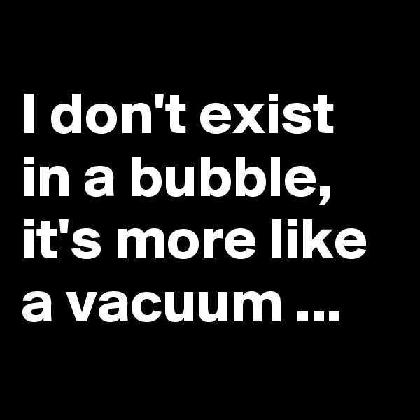 
I don't exist in a bubble, it's more like a vacuum ...
