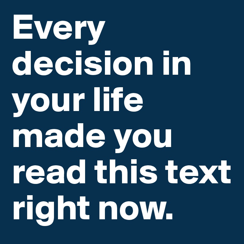 Every decision in your life made you read this text right now. 