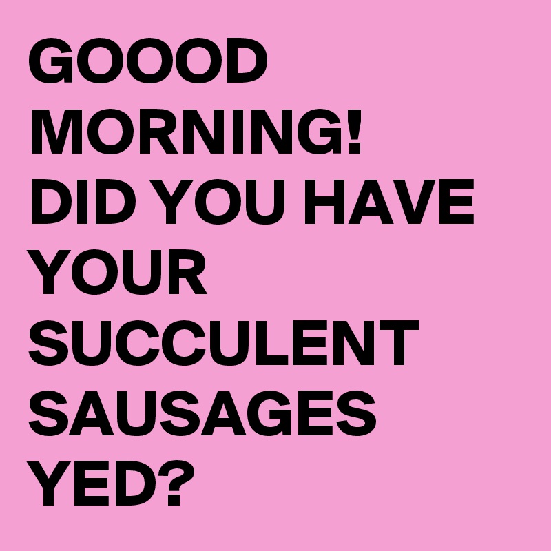 GOOOD
MORNING!
DID YOU HAVE YOUR SUCCULENT SAUSAGES YED?