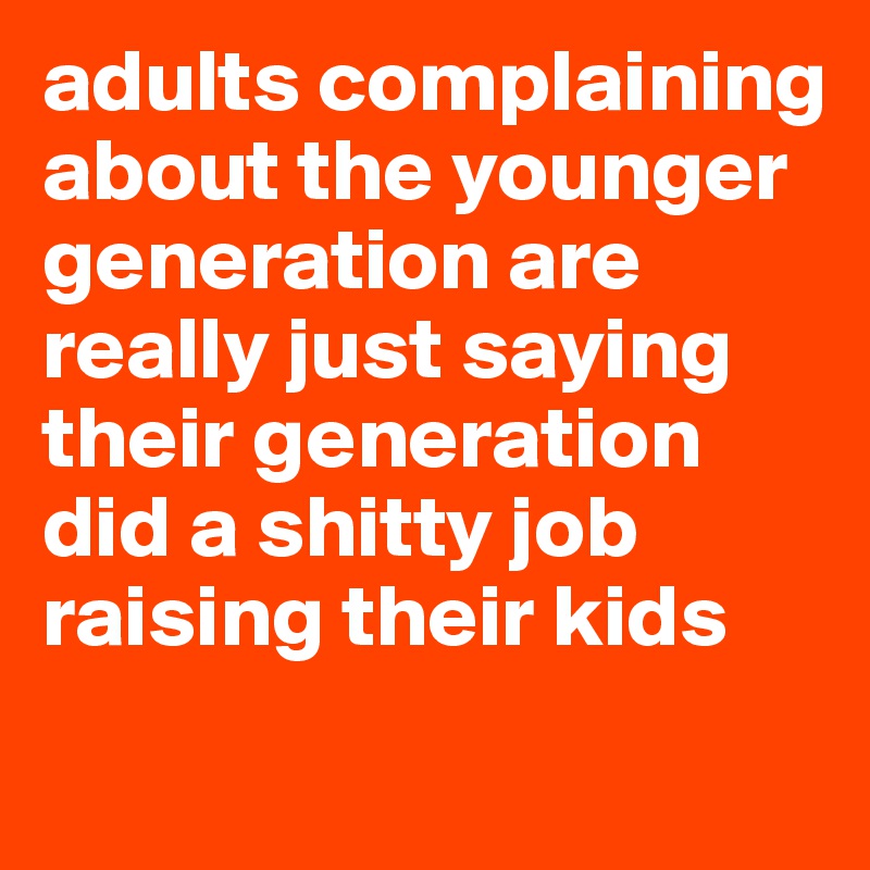 adults complaining about the younger generation are really just saying their generation did a shitty job raising their kids 
