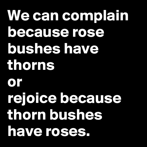 We can complain because rose bushes have thorns
or
rejoice because thorn bushes have roses.