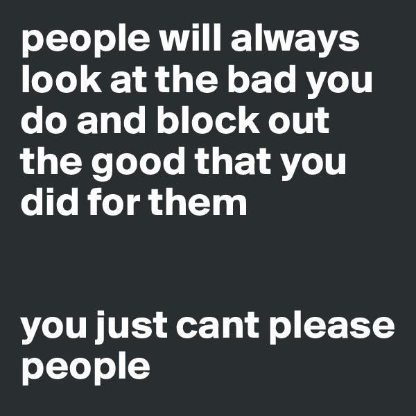people will always look at the bad you do and block out the good that you did for them


you just cant please people