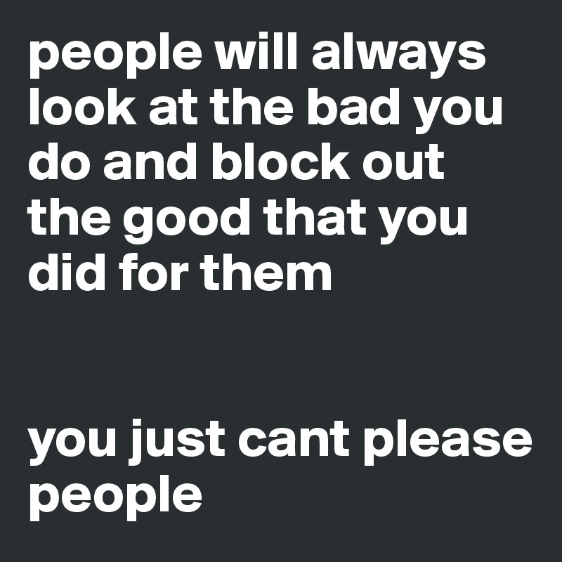 people will always look at the bad you do and block out the good that you did for them


you just cant please people