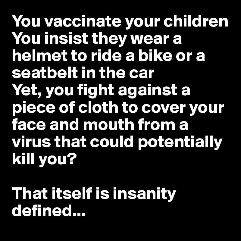 You vaccinate your children
You insist they wear a helmet to ride a bike or a seatbelt in the car
Yet, you fight against a piece of cloth to cover your face and mouth from a virus that could potentially kill you?

That itself is insanity defined...