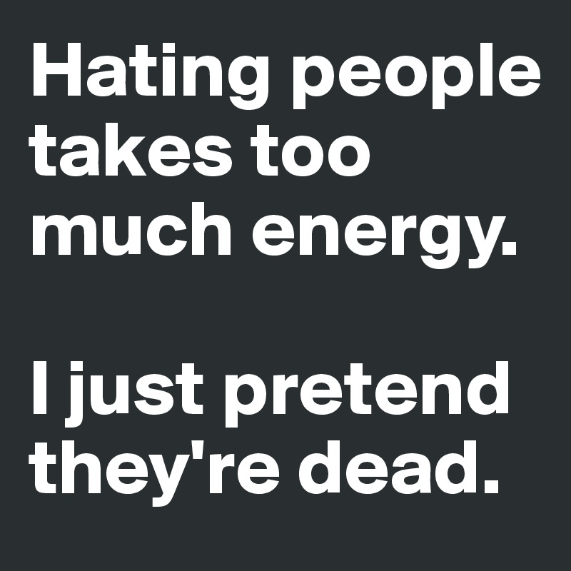 Hating people takes too much energy.

I just pretend they're dead.