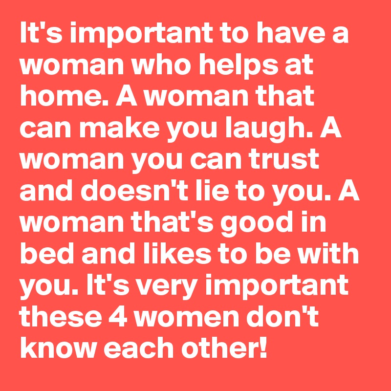 It's important to have a woman who helps at home. A woman that can make you laugh. A woman you can trust and doesn't lie to you. A woman that's good in bed and likes to be with you. It's very important these 4 women don't know each other!