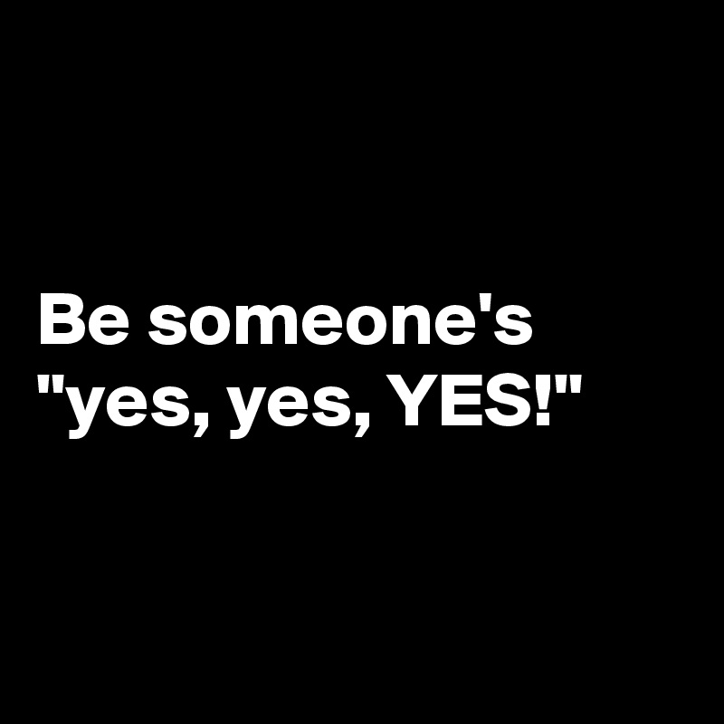 


Be someone's "yes, yes, YES!"


