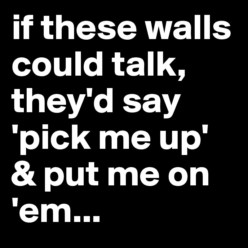 if these walls could talk, they'd say 'pick me up' & put me on 'em...