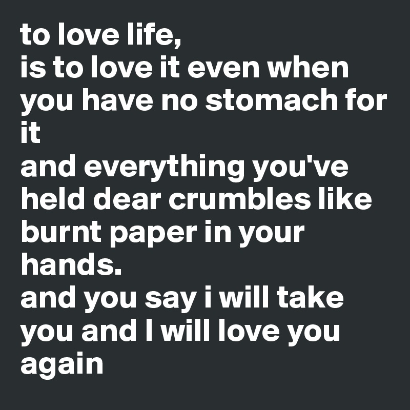 to love life,
is to love it even when you have no stomach for it 
and everything you've held dear crumbles like burnt paper in your hands. 
and you say i will take you and I will love you again