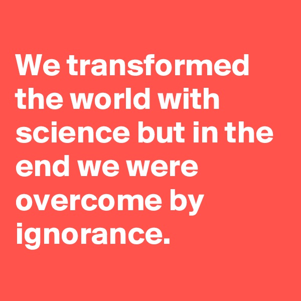 
We transformed the world with science but in the end we were overcome by ignorance.
