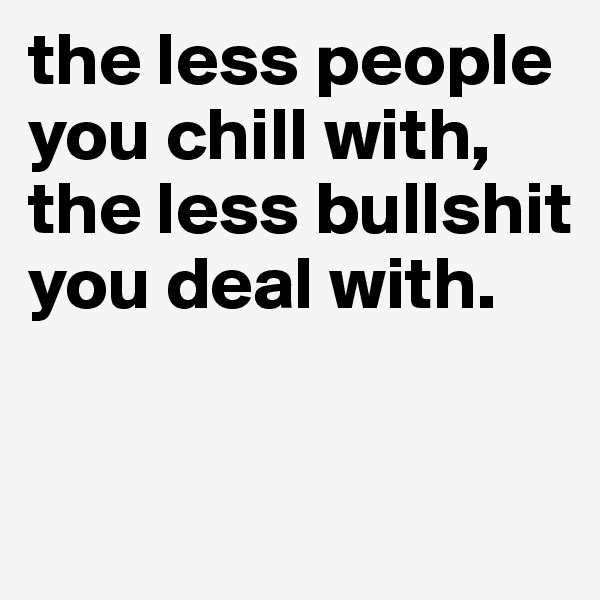 the less people you chill with, the less bullshit you deal with. 


