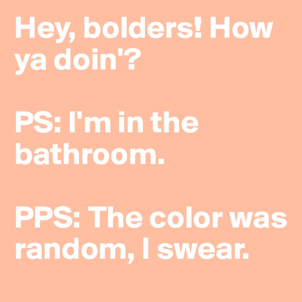 Hey, bolders! How ya doin'?

PS: I'm in the bathroom.

PPS: The color was random, I swear.