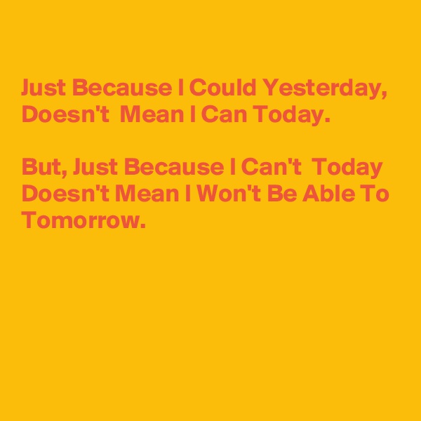 

Just Because I Could Yesterday, Doesn't  Mean I Can Today.

But, Just Because I Can't  Today Doesn't Mean I Won't Be Able To Tomorrow. 





