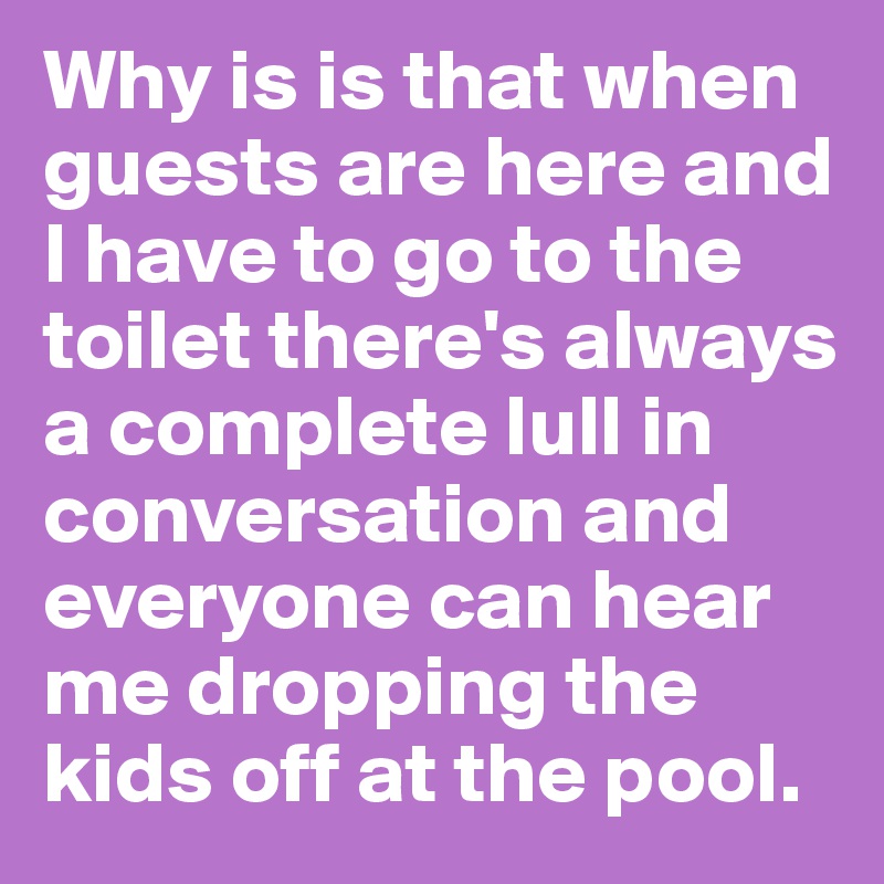 Why is is that when guests are here and I have to go to the toilet there's always a complete lull in conversation and everyone can hear me dropping the kids off at the pool.