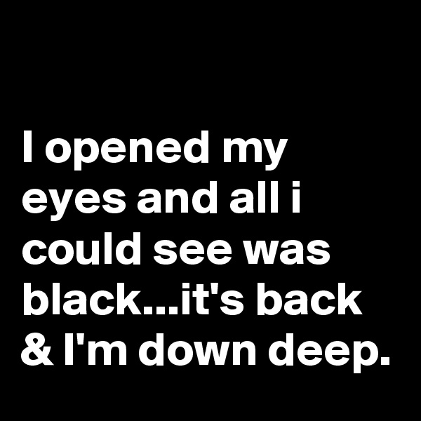 

I opened my eyes and all i could see was black...it's back & I'm down deep.
