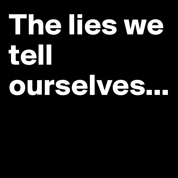 The lies we tell ourselves...

