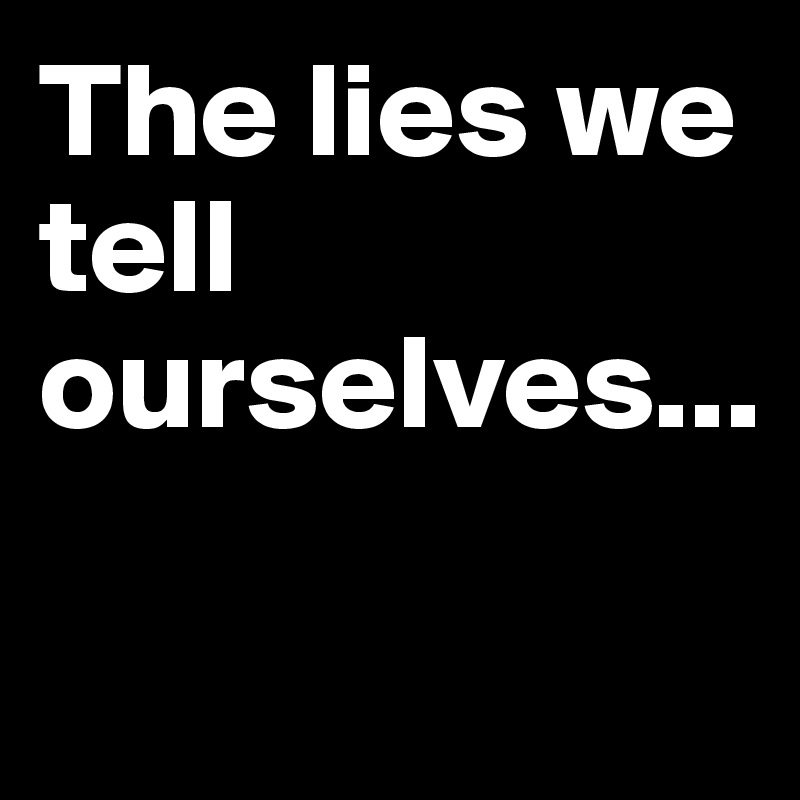 The lies we tell ourselves...

