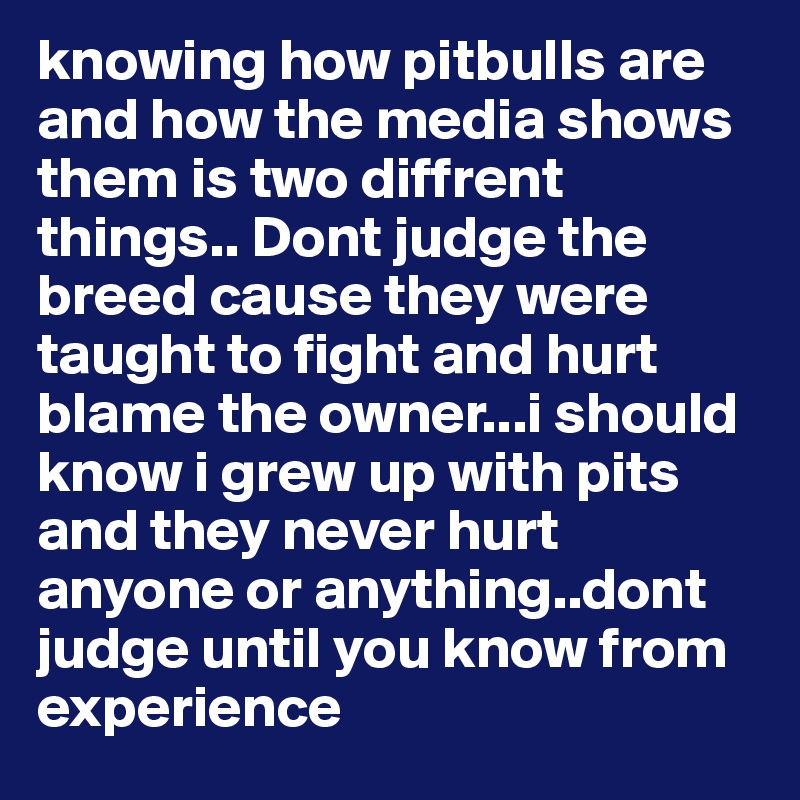 knowing how pitbulls are and how the media shows them is two diffrent things.. Dont judge the breed cause they were taught to fight and hurt blame the owner...i should know i grew up with pits and they never hurt anyone or anything..dont judge until you know from experience 
