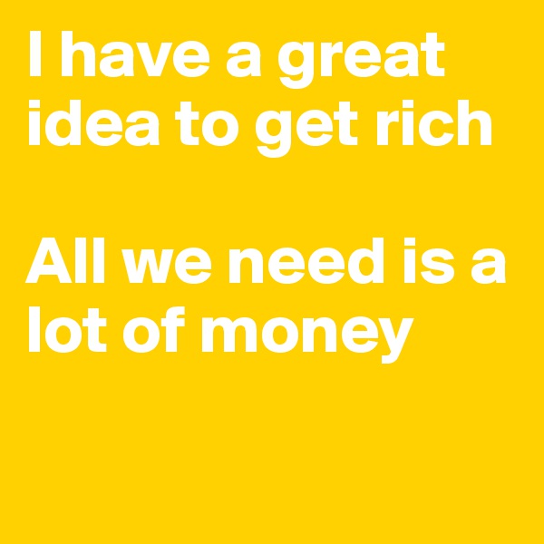 I have a great idea to get rich

All we need is a lot of money

