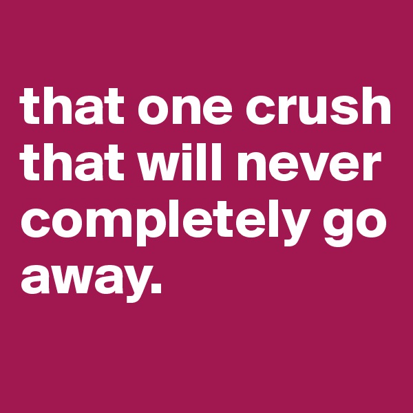
that one crush that will never completely go away.
