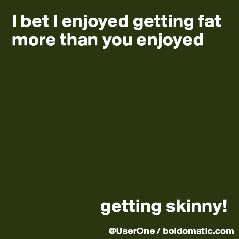 I bet I enjoyed getting fat more than you enjoyed








                        getting skinny!