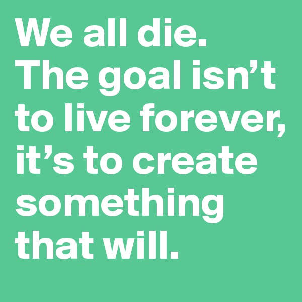 We all die. The goal isn’t to live forever, it’s to create something that will.