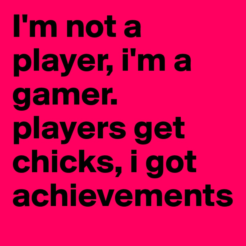I'm not a player, i'm a gamer. players get chicks, i got achievements