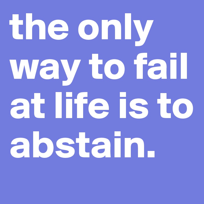 the only way to fail at life is to abstain.