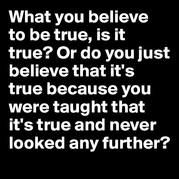 What you believe 
to be true, is it true? Or do you just believe that it's true because you were taught that it's true and never looked any further?