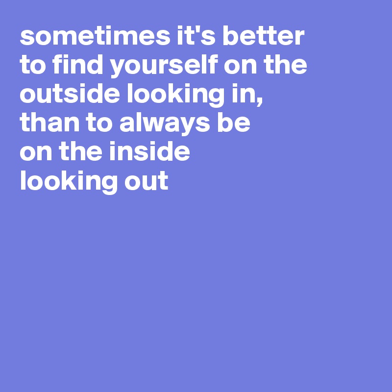 sometimes it's better 
to find yourself on the 
outside looking in, 
than to always be 
on the inside 
looking out





