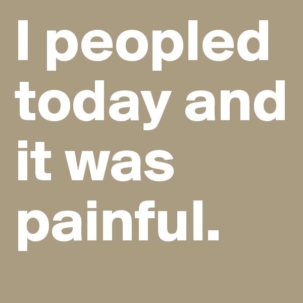 I peopled today and it was painful.