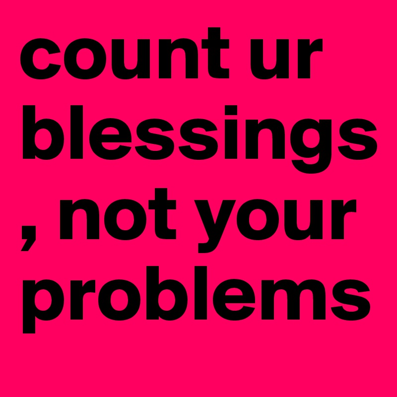 count ur blessings, not your problems