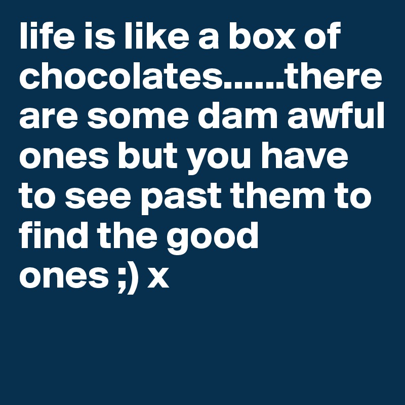 life is like a box of chocolates......there are some dam awful ones but you have to see past them to find the good ones ;) x

